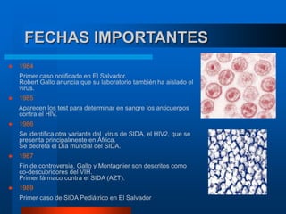 FECHAS IMPORTANTES
 1984
Primer caso notificado en El Salvador.
Robert Gallo anuncia que su laboratorio también ha aislado el
virus.
 1985
Aparecen los test para determinar en sangre los anticuerpos
contra el HIV.
 1986
Se identifica otra variante del virus de SIDA, el HIV2, que se
presenta principalmente en África.
Se decreta el Día mundial del SIDA.
 1987
Fin de controversia, Gallo y Montagnier son descritos como
co-descubridores del VIH.
Primer fármaco contra el SIDA (AZT).
 1989
Primer caso de SIDA Pediátrico en El Salvador
 