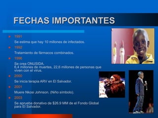 FECHAS IMPORTANTES
 1991
Se estima que hay 10 millones de infectados.
 1992
Tratamiento de fármacos combinados.
 1996
Se crea ONUSIDA.
6,4 millones de muertes, 22,6 millones de personas que
viven con el virus.
 2000
Se inicia terapia ARV en El Salvador.
 2001
Muere Nkosi Johnson. (Niño símbolo).
 2003
Se aprueba donativo de $26.9 MM de el Fondo Global
para El Salvador.
 
