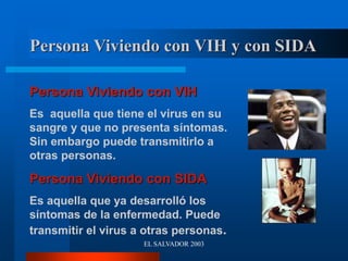 EL SALVADOR 2003
Persona Viviendo con VIH y con SIDA
Persona Viviendo con VIH
Es aquella que tiene el virus en su
sangre y que no presenta síntomas.
Sin embargo puede transmitirlo a
otras personas.
Persona Viviendo con SIDA
Es aquella que ya desarrolló los
síntomas de la enfermedad. Puede
transmitir el virus a otras personas.
 