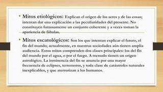 • Mitos etiológicos: Explican el origen de los seres y de las cosas;
intentan dar una explicación a las peculiaridades del presente. No
constituyen forzosamente un conjunto coherente y a veces toman la
apariencia de fábulas.
• Mitos escatológicos: Son los que intentan explicar el futuro, el
fin del mundo; actualmente, en nuestras sociedades aún tienen amplia
audiencia. Estos mitos comprenden dos clases principales: los del fin
del mundo por el agua, o por el fuego. A menudo tienen un origen
astrológico. La inminencia del fin se anuncia por una mayor
frecuencia de eclipses, terremotos, y toda clase de catástrofes naturales
inexplicables, y que aterrorizan a los humanos.
 