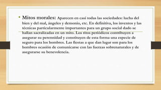• Mitos morales: Aparecen en casi todas las sociedades: lucha del
bien y del mal, ángeles y demonio, etc. En definitiva, los inventos y las
técnicas particularmente importantes para un grupo social dado se
hallan sacralizadas en un mito. Los ritos periódicos contribuyen a
asegurar su perennidad y constituyen de esta forma una especie de
seguro para los hombres. Las fiestas a que dan lugar son para los
hombres ocasión de comunicarse con las fuerzas sobrenaturales y de
asegurarse su benevolencia.
 