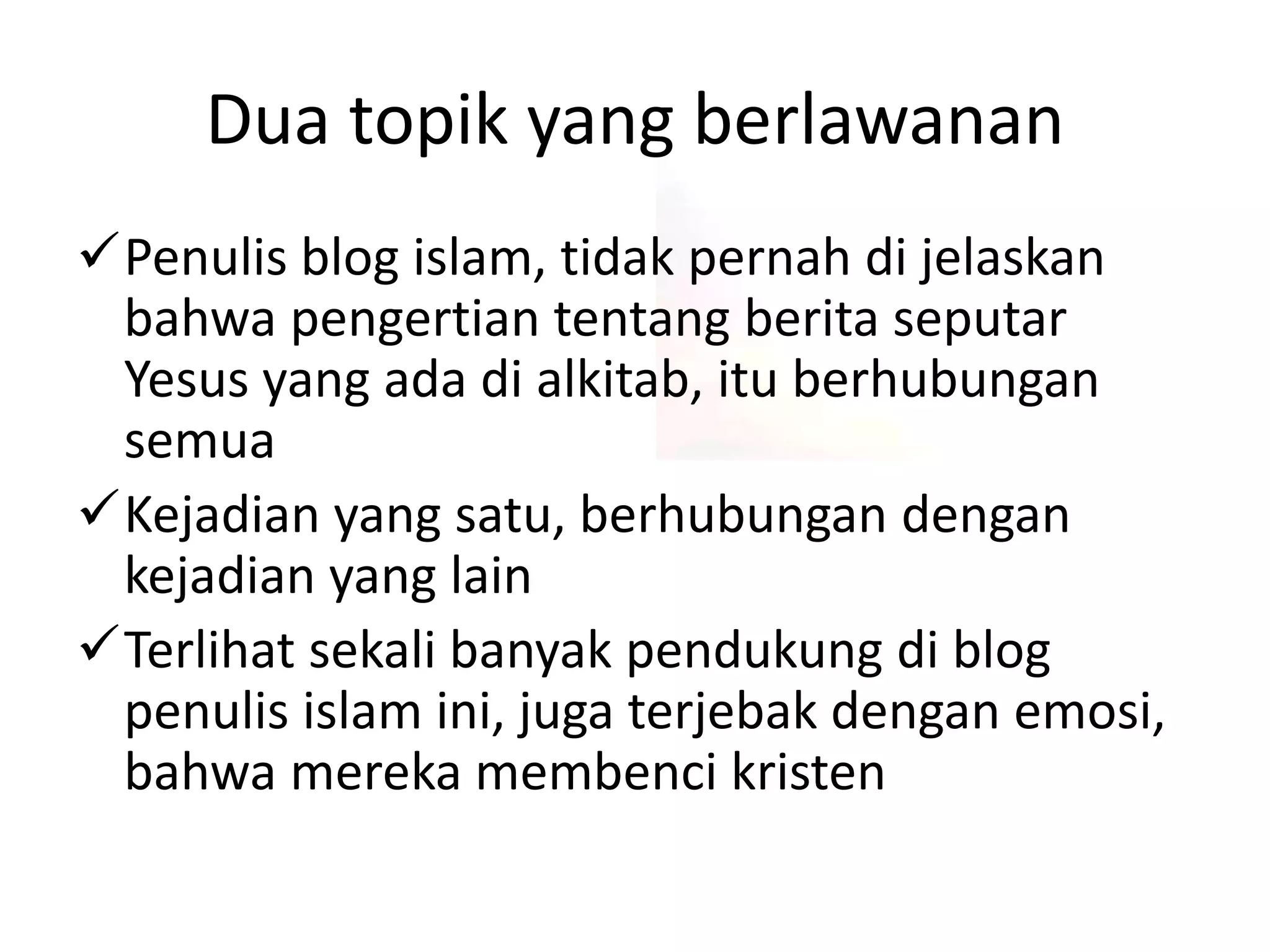 Dua topik yang berlawanan
Penulis blog islam, tidak pernah di jelaskan
bahwa pengertian tentang berita seputar
Yesus yang ada di alkitab, itu berhubungan
semua
Kejadian yang satu, berhubungan dengan
kejadian yang lain
Terlihat sekali banyak pendukung di blog
penulis islam ini, juga terjebak dengan emosi,
bahwa mereka membenci kristen
 