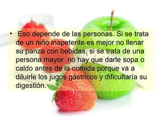 • Eso depende de las personas. Si se trata
de un niño inapetente es mejor no llenar
su panza con bebidas, si se trata de una
persona mayor no hay que darle sopa o
caldo antes de la comida porque va a
diluirle los jugos gástricos y dificultaría su
digestión.

 