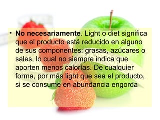 • No necesariamente. Light o diet significa
que el producto está reducido en alguno
de sus componentes: grasas, azúcares o
sales, lo cual no siempre indica que
aporten menos calorías. De cualquier
forma, por más light que sea el producto,
si se consume en abundancia engorda

 