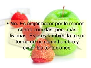 • No. Es mejor hacer por lo menos
cuatro comidas, pero más
livianas. Esta es también la mejor
forma de no sentir hambre y
evitar las tentaciones.

 