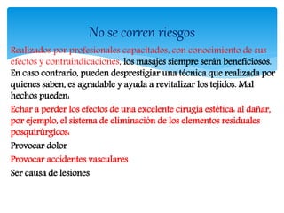 Realizados por profesionales capacitados, con conocimiento de sus
efectos y contraindicaciones, los masajes siempre serán beneficiosos.
En caso contrario, pueden desprestigiar una técnica que realizada por
quienes saben, es agradable y ayuda a revitalizar los tejidos. Mal
hechos pueden:
Echar a perder los efectos de una excelente cirugía estética: al dañar,
por ejemplo, el sistema de eliminación de los elementos residuales
posquirúrgicos:
Provocar dolor
Provocar accidentes vasculares
Ser causa de lesiones
No se corren riesgos
 