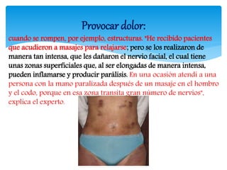 cuando se rompen, por ejemplo, estructuras. "He recibido pacientes
que acudieron a masajes para relajarse; pero se los realizaron de
manera tan intensa, que les dañaron el nervio facial, el cual tiene
unas zonas superficiales que, al ser elongadas de manera intensa,
pueden inflamarse y producir parálisis. En una ocasión atendí a una
persona con la mano paralizada después de un masaje en el hombro
y el codo, porque en esa zona transita gran número de nervios",
explica el experto.
Provocar dolor:
 