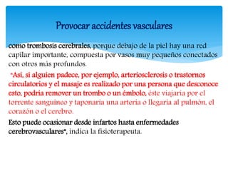 como trombosis cerebrales, porque debajo de la piel hay una red
capilar importante, compuesta por vasos muy pequeños conectados
con otros más profundos.
“Así, si alguien padece, por ejemplo, arteriosclerosis o trastornos
circulatorios y el masaje es realizado por una persona que desconoce
esto, podría remover un trombo o un émbolo, éste viajaría por el
torrente sanguíneo y taponaría una arteria o llegaría al pulmón, el
corazón o el cerebro.
Esto puede ocasionar desde infartos hasta enfermedades
cerebrovasculares”, indica la fisioterapeuta.
Provocar accidentes vasculares
 