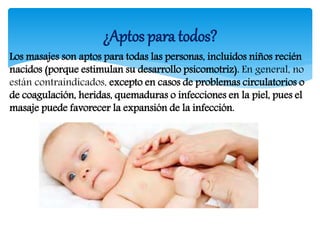 Los masajes son aptos para todas las personas, incluidos niños recién
nacidos (porque estimulan su desarrollo psicomotriz). En general, no
están contraindicados, excepto en casos de problemas circulatorios o
de coagulación, heridas, quemaduras o infecciones en la piel, pues el
masaje puede favorecer la expansión de la infección.
¿Aptos para todos?
 