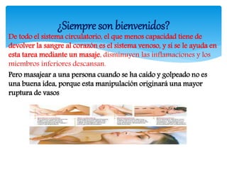 De todo el sistema circulatorio, el que menos capacidad tiene de
devolver la sangre al corazón es el sistema venoso, y si se le ayuda en
esta tarea mediante un masaje, disminuyen las inflamaciones y los
miembros inferiores descansan.
Pero masajear a una persona cuando se ha caído y golpeado no es
una buena idea, porque esta manipulación originará una mayor
ruptura de vasos
¿Siempre son bienvenidos?
 