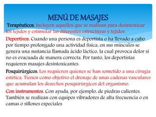 Terapéuticos. Incluyen aquellos que se realizan para desintoxicar
los tejidos y estimular las diferentes estructuras y tejidos.
Deportivos. Cuando una persona es deportista o ha llevado a cabo
por tiempo prolongado una actividad física, en sus músculos se
genera una sustancia llamada ácido láctico, la cual provoca dolor si
no es evacuada de manera correcta. Por tanto, los deportistas
requieren masajes desintoxicantes.
Posquirúrgicos. Los requieren quienes se han sometido a una cirugía
estética. Tienen como objetivo el drenaje de unas cadenas vasculares
que acumulan los desechos posquirúrgicos del organismo.
Con instrumentos. Con ayuda, por ejemplo, de piedras calientes.
También se realizan con equipos vibradores de alta frecuencia o en
camas o sillones especiales
MENÚDE MASAJES
 
