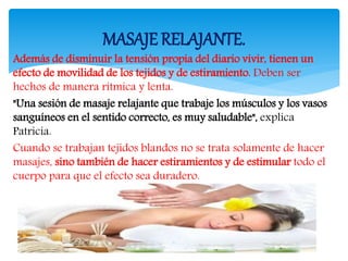 Además de disminuir la tensión propia del diario vivir, tienen un
efecto de movilidad de los tejidos y de estiramiento. Deben ser
hechos de manera rítmica y lenta.
"Una sesión de masaje relajante que trabaje los músculos y los vasos
sanguíneos en el sentido correcto, es muy saludable", explica
Patricia.
Cuando se trabajan tejidos blandos no se trata solamente de hacer
masajes, sino también de hacer estiramientos y de estimular todo el
cuerpo para que el efecto sea duradero.
MASAJE RELAJANTE.
 