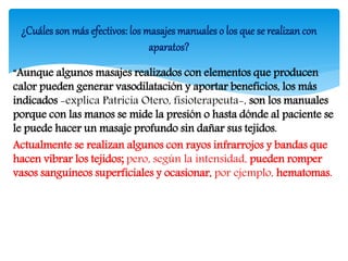 “Aunque algunos masajes realizados con elementos que producen
calor pueden generar vasodilatación y aportar beneficios, los más
indicados -explica Patricia Otero, fisioterapeuta-, son los manuales
porque con las manos se mide la presión o hasta dónde al paciente se
le puede hacer un masaje profundo sin dañar sus tejidos.
Actualmente se realizan algunos con rayos infrarrojos y bandas que
hacen vibrar los tejidos; pero, según la intensidad, pueden romper
vasos sanguíneos superficiales y ocasionar, por ejemplo, hematomas.
¿Cuáles son más efectivos: los masajes manuales o los que se realizan con
aparatos?
 