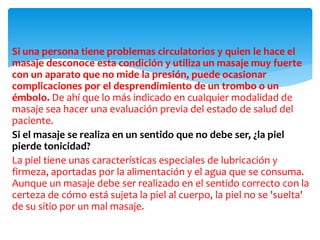 Si una persona tiene problemas circulatorios y quien le hace el
masaje desconoce esta condición y utiliza un masaje muy fuerte
con un aparato que no mide la presión, puede ocasionar
complicaciones por el desprendimiento de un trombo o un
émbolo. De ahí que lo más indicado en cualquier modalidad de
masaje sea hacer una evaluación previa del estado de salud del
paciente.
Si el masaje se realiza en un sentido que no debe ser, ¿la piel
pierde tonicidad?
La piel tiene unas características especiales de lubricación y
firmeza, aportadas por la alimentación y el agua que se consuma.
Aunque un masaje debe ser realizado en el sentido correcto con la
certeza de cómo está sujeta la piel al cuerpo, la piel no se 'suelta'
de su sitio por un mal masaje.
 
