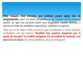 “Hay masajes muy intensos, que podrían causar algún tipo de
sangramiento, pero un buen terapeuta se da cuenta, en la primera
sesión, de que esa persona tiene una fragilidad capilar distinta, y
entonces toma las medidas respectivas", enfatiza el experto.
Esta no es la única falsa creencia que acompaña a estas técnicas
realizadas con las manos. También hay quienes aseguran que ‘a
punta de masajes’ es posible adelgazar sin necesidad de 'matarse' con
ejercicios ni dietas. En otras palabras, ¿hacen milagros?
 