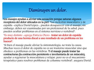 Los masajes ayudan a aliviar esta sensación porque saturan algunos
receptores del dolor ubicados en la piel. “Las molestias musculares y de
espalda -explica David López-, pueden desaparecer con el masaje; sin
embargo, deben ser examinadas por un profesional de la salud, pues
pueden ocultar problemas en el sistema nervioso o vertebral”.
“Es muy distinto -agrega Patricia Otero- tratar un dolor de espalda
producto de una hernia discal a uno resultado de un problema en los
huesos”.
"Si bien el masaje puede aliviar la sintomatología, no trata la causa.
Muchas veces el dolor de espalda no es un trastorno muscular sino que
obedece a problemas en las vértebras. Y el masaje puede tratar las
contracturas (la contracción persistente e involuntaria de un músculo),
ayudar a regenerar la musculatura y relajar, pero no es el mecanismo
terapéutico para resolver problemas de columna vertebral", asegura David.
Disminuyen un dolor.
 