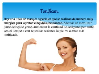 Hay una línea de masajes especiales que se realizan de manera muy
enérgica para 'apretar' el tejido subcutáneao. Además de movilizar
parte del tejido graso, aumentan la cantidad de colágeno; por tanto,
con el tiempo o con repetidas sesiones, la piel va a estar más
tonificada.
Tonifican.
 