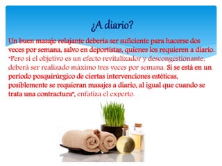 Un buen masaje relajante debería ser suficiente para hacerse dos
veces por semana, salvo en deportistas, quienes los requieren a diario.
“Pero si el objetivo es un efecto revitalizador y descongestionante,
deberá ser realizado máximo tres veces por semana. Si se está en un
período posquirúrgico de ciertas intervenciones estéticas,
posiblemente se requieran masajes a diario, al igual que cuando se
trata una contractura", enfatiza el experto.
¿A diario?
 