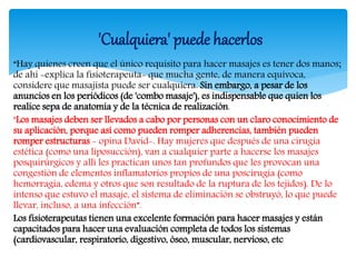 “Hay quienes creen que el único requisito para hacer masajes es tener dos manos;
de ahí -explica la fisioterapeuta- que mucha gente, de manera equívoca,
considere que masajista puede ser cualquiera. Sin embargo, a pesar de los
anuncios en los periódicos (de 'combo masaje'), es indispensable que quien los
realice sepa de anatomía y de la técnica de realización.
"Los masajes deben ser llevados a cabo por personas con un claro conocimiento de
su aplicación, porque así como pueden romper adherencias, también pueden
romper estructuras - opina David-. Hay mujeres que después de una cirugía
estética (como una liposucción), van a cualquier parte a hacerse los masajes
posquirúrgicos y allí les practican unos tan profundos que les provocan una
congestión de elementos inflamatorios propios de una poscirugía (como
hemorragia, edema y otros que son resultado de la ruptura de los tejidos). De lo
intenso que estuvo el masaje, el sistema de eliminación se obstruyó, lo que puede
llevar, incluso, a una infección”.
Los fisioterapeutas tienen una excelente formación para hacer masajes y están
capacitados para hacer una evaluación completa de todos los sistemas
(cardiovascular, respiratorio, digestivo, óseo, muscular, nervioso, etc
'Cualquiera' puede hacerlos
 
