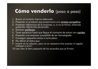 Cómo venderlo (paso a paso)
1. Buscar el contacto interno adecuado.
2. Presentar un producto que proporcione una ventaja competitiva.
                                                          competitiva
3. Presentar referencias de la empresa, o, si no se tienen, entonces
   presentar referencias personales.
4. Generar confianza
             confianza.
5. Tener paciencia hasta que llegue el momento de actuar con rapidezrapidez.
6. Presentar una empresa susceptible de ser homologada.
7. Conseguir pequeños éxitos a corto plazo.
8. No alterar el status quo.
9. Invertir en la relación, pero no es necesario tirar precios ni regalar
   trabajos a priori.
10.Leer bien la letra pequeña de los acuerdos que se firman.
 