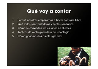 Qué voy a contar
1.   Porqué nosotros empezamos a hacer Software Libre
2.   Qué mitos son verdaderos y cuales son falsos
3.   Cómo se convierten los usuarios en clientes
4.   Tácticas de venta guerrillera de tecnología
5.   Cómo ganamos los clientes grandes
 