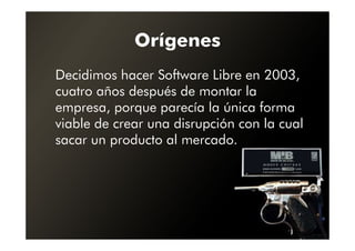 Orígenes
Decidimos hacer Software Libre en 2003,
cuatro años después de montar la
empresa, porque parecía la única forma
viable de crear una disrupción con la cual
sacar un producto al mercado.
 