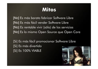 Mitos
[No] Es más barato fabricar Software Libre
[No] Es más fácil vender Software Libre
[No] Es rentable vivir (sólo) de los servicios
[No] Es lo mismo Open Source que Open Core

[Si] Es más fácil promocionar Software Libre
[Si] Es más divertido
[Si] Es 100% VIABLE
 