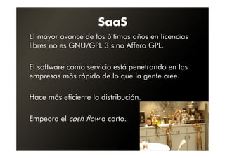 SaaS
El mayor avance de los últimos años en licencias
libres no es GNU/GPL 3 sino Affero GPL.

El software como servicio está penetrando en las
empresas más rápido de lo que la gente cree.

Hace más eficiente la distribución.

Empeora el cash flow a corto.
 