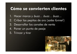 Cómo se convierten clientes
1.   Hacer marca y buzz… buzz… buzz…
2.   Cribar las pepitas de oro (sales funnel )
3.   Desarrollar los canales de venta
4.   Poner un punto de peaje
5.   Trincar y tirar
 