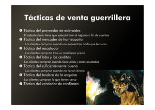 Tácticas de venta guerrillera
Táctica del proveedor de esteroides
El adjudicatario tiene que subcontratar al alguien a fin de cuentas
Táctica del mercader de homeopatía
 Los clientes compran cuando no encuentran nada que les sirva
Táctica del rescatador
 Los clientes compran tras un cataclismo previo
Táctica del lobo y los cerditos
Los clientes compran cuando tiene prisa y están asustados
Táctica del suficientemente bueno
 Los clientes compran cuando no tienen dinero
Táctica del tendero de la esquina
Los clientes compran lo que tienen cerca
Táctica del vendedor de confianza
 