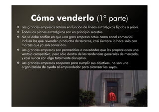 Cómo venderlo (1ª parte)
Las grandes empresas actúan en función de líneas estratégicas fijadas a priori.
Todos los planes estratégicos son en principio secretos.
No se debe confiar en que una gran empresa actúe como canal comercial.
Incluso las que revenden productos de terceros, casi siempre lo hace sólo con
marcas que ya son conocidas.
Las grandes empresas son permeables a novedades que les proporcionen una
ventaja competitiva, pero sólo dentro de las tendencias generales de mercado,
y casi nunca con algo totalmente disruptivo.
Las grandes empresas cooperan para cumplir sus objetivos, no son una
organización de ayuda al emprendedor para alcanzar los suyos.
 