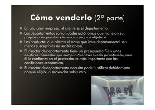 Cómo venderlo (2ª parte)
En una gran empresa, el cliente es el departamento.
Los departamentos son unidades autónomas que manejan sus
propios presupuestos y tienen sus propios objetivos.
Los productos que alteran el status quo inter-departamental son
menos susceptibles de recibir apoyo.
El director de departamento tiene un presupuesto fijo y unos
objetivos marcados que cumplir. Mientras pueda permitírselo, para
él la confianza en el proveedor es más importante que las
condiciones económicas.
El director de departamento necesita poder justificar debidamente
porqué eligió un proveedor sobre otro.
 