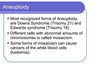 Aneuploidy Most recognized forms of Aneuploidy are Downs Syndrome (Trisomy 21) and Edwards syndrome (Trisomy 18). Different cells with abnormal amounts of chromosomes is called mosaicism. Some forms of mosaicism can cause cancers of the white blood cells (luekemia). 