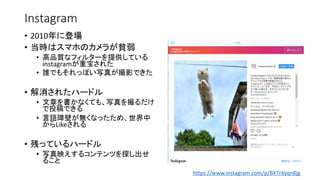 Instagram
• 2010年に登場
• 当時はスマホのカメラが貧弱
• 高品質なフィルターを提供している
instagramが重宝された
• 誰でもそれっぽい写真が撮影できた
• 解消されたハードル
• 文章を書かなくても、写真を撮るだけ
で投稿できる
• 言語障壁が無くなったため、世界中
からLikeされる
• 残っているハードル
• 写真映えするコンテンツを探し出せ
ること
https://www.instagram.com/p/BX7rXyqn8jg
 