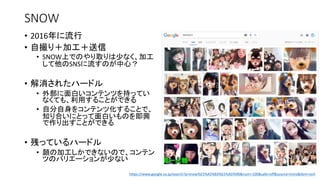 SNOW
• 2016年に流行
• 自撮り＋加工＋送信
• SNOW上でのやり取りは少なく、加工
して他のSNSに流すのが中心？
• 解消されたハードル
• 外部に面白いコンテンツを持ってい
なくても、利用することができる
• 自分自身をコンテンツ化することで、
知り合いにとって面白いものを即興
で作り出すことができる
• 残っているハードル
• 顔の加工しかできないので、コンテン
ツのバリエーションが少ない
https://www.google.co.jp/search?q=snow%E5%A5%B3%E5%AD%90&num=100&safe=off&source=lnms&tbm=isch
 