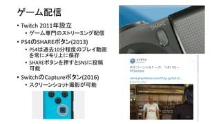 ゲーム配信
• Twitch 2011年設立
• ゲーム専門のストリーミング配信
• PS4のSHAREボタン(2013)
• PS4は過去10分程度のプレイ動画
を常にメモリ上に保存
• SHAREボタンを押すとSNSに投稿
可能
• SwitchのCaptureボタン(2016)
• スクリーンショット撮影が可能
 