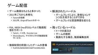 ゲーム配信
• ゲーム動画はもともと多かった
• 2011年ごろから本格化
• Twitchの勃興
• 2012年、OriginがTwichサポート
• PS4、XBOX OneがOSレベルで動画配
信をサポート
• Twitch、ニコ生、Youtube Live
• Mixier(Beam)、マイクロソフトの動画配信
サービス
• 動画配信を前提にしたゲームの登場
• PLAYERUNKNOWN'S BATTLEGROUNDS
• 解消されたハードル
• ゲームプレイにより、多様なコンテ
ンツを生成することができる
• ゲームプレイは言語障壁を超える
• 残っているハードル
• トークの面白さ
• ゲームの腕前
• 動画化する場合、動画編集技術
 