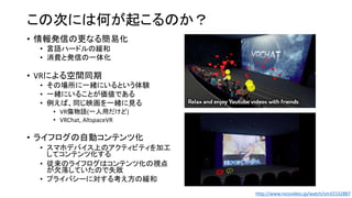 この次には何が起こるのか？
• 情報発信の更なる簡易化
• 言語ハードルの緩和
• 消費と発信の一体化
• VRによる空間同期
• その場所に一緒にいるという体験
• 一緒にいることが価値である
• 例えば、同じ映画を一緒に見る
• VR傷物語(一人用だけど)
• VRChat, AltspaceVR
• ライフログの自動コンテンツ化
• スマホデバイス上のアクティビティを加工
してコンテンツ化する
• 従来のライフログはコンテンツ化の視点
が欠落していたので失敗
• プライバシーに対する考え方の緩和
http://www.nicovideo.jp/watch/sm31532887
 
