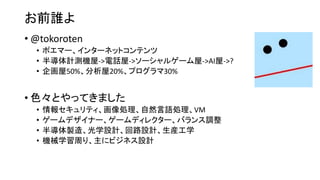 お前誰よ
• @tokoroten
• ポエマー、インターネットコンテンツ
• 半導体計測機屋->電話屋->ソーシャルゲーム屋->AI屋->?
• 企画屋50%、分析屋20%、プログラマ30%
• 色々とやってきました
• 情報セキュリティ、画像処理、自然言語処理、VM
• ゲームデザイナー、ゲームディレクター、バランス調整
• 半導体製造、光学設計、回路設計、生産工学
• 機械学習周り、主にビジネス設計
 