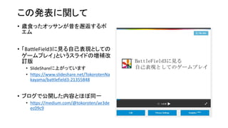 この発表に関して
• 歳食ったオッサンが昔を邂逅するポ
エム
• 「BattleField3に見る自己表現としての
ゲームプレイ」というスライドの増補改
訂版
• SlideShareに上がっています
• https://www.slideshare.net/TokorotenNa
kayama/battlefield3-21355848
• ブログで公開した内容とほぼ同一
• https://medium.com/@tokoroten/ae3de
ec09c9
 