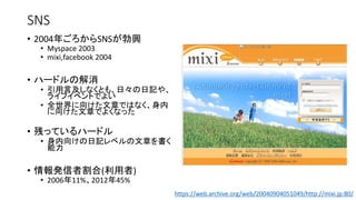 SNS
• 2004年ごろからSNSが勃興
• Myspace 2003
• mixi,facebook 2004
• ハードルの解消
• 引用言及しなくとも、日々の日記や、
ライフイベントでよい
• 全世界に向けた文章ではなく、身内
に向けた文章でよくなった
• 残っているハードル
• 身内向けの日記レベルの文章を書く
能力
• 情報発信者割合(利用者)
• 2006年11%、2012年45%
https://web.archive.org/web/20040904051049/http://mixi.jp:80/
 