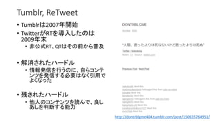 Tumblr, ReTweet
• Tumblrは2007年開始
• TwitterがRTを導入したのは
2009年末
• 非公式RT、QTはその前から普及
• 解消されたハードル
• 情報発信を行うのに、自らコンテ
ンツを発信する必要はなく引用で
よくなった
• 残されたハードル
• 他人のコンテンツを読んで、良し
あしを判断する能力
http://dontrblgme404.tumblr.com/post/150635764951/
 