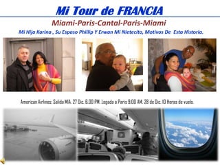 Mi Tour de FRANCIA
                  Miami-Paris-Cantal-Paris-Miami
Mi Hija Karina , Su Esposo Phillip Y Erwan Mi Nietecito, Motivos De Esta Historia.




American Airlines: Salida MIA. 27 Dic. 6.00 PM. Legada a Paris 9.00 AM. 28 de Dic. 10 Horas de vuelo.
 