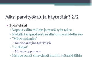 Miksi parvityökaluja käytetään? 2/2
• Työntekijät
 ▫ Vapaus valita milloin ja missä työn tekee
 ▫ Kaikilla tasapuolisesti osallistumismahdollisuus
 ▫ ”Mikrotaskaajat”
    Neuvonantajina tehtävissä
 ▫ ”Lurkkijat”
    Mukana oppimassa
 ▫ Helppo pysyä yhteydessä muihin työntekijöihin
 