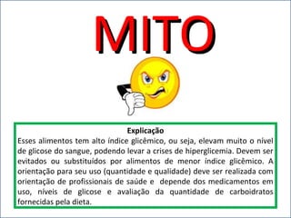Explicação
Esses alimentos tem alto índice glicêmico, ou seja, elevam muito o nível
de glicose do sangue, podendo levar a crises de hiperglicemia. Devem ser
evitados ou substituídos por alimentos de menor índice glicêmico. A
orientação para seu uso (quantidade e qualidade) deve ser realizada com
orientação de profissionais de saúde e depende dos medicamentos em
uso, níveis de glicose e avaliação da quantidade de carboidratos
fornecidas pela dieta.
MITOMITO
 