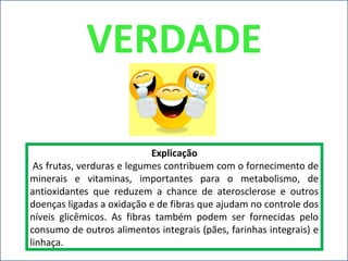 VERDADE
Explicação
As frutas, verduras e legumes contribuem com o fornecimento de
minerais e vitaminas, importantes para o metabolismo, de
antioxidantes que reduzem a chance de aterosclerose e outros
doenças ligadas a oxidação e de fibras que ajudam no controle dos
níveis glicêmicos. As fibras também podem ser fornecidas pelo
consumo de outros alimentos integrais (pães, farinhas integrais) e
linhaça.
 