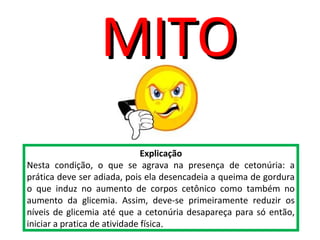 Explicação
Nesta condição, o que se agrava na presença de cetonúria: a
prática deve ser adiada, pois ela desencadeia a queima de gordura
o que induz no aumento de corpos cetônico como também no
aumento da glicemia. Assim, deve-se primeiramente reduzir os
níveis de glicemia até que a cetonúria desapareça para só então,
iniciar a pratica de atividade física.
MITOMITO
 