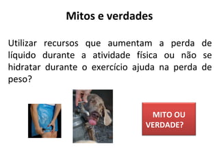 Utilizar recursos que aumentam a perda de
líquido durante a atividade física ou não se
hidratar durante o exercício ajuda na perda de
peso?
Mitos e verdades
MITO OU
VERDADE?
 