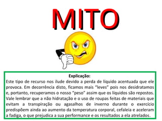 Explicação:
Este tipo de recurso nos ilude devido a perda de líquido acentuada que ele
provoca. Em decorrência disto, ficamos mais “leves” pois nos desidratamos
e, portanto, recuperamos o nosso “peso” assim que os líquidos são repostos.
Vale lembrar que a não hidratação e o uso de roupas feitas de materiais que
evitam a transpiração ou agasalhos de inverno durante o exercício
predispõem ainda ao aumento da temperatura corporal, cefaleia e aceleram
a fadiga, o que prejudica a sua performance e os resultados a ela atrelados.
MITOMITO
 