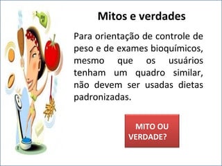 Para orientação de controle de
peso e de exames bioquímicos,
mesmo que os usuários
tenham um quadro similar,
não devem ser usadas dietas
padronizadas.
Mitos e verdades
MITO OU
VERDADE?
 